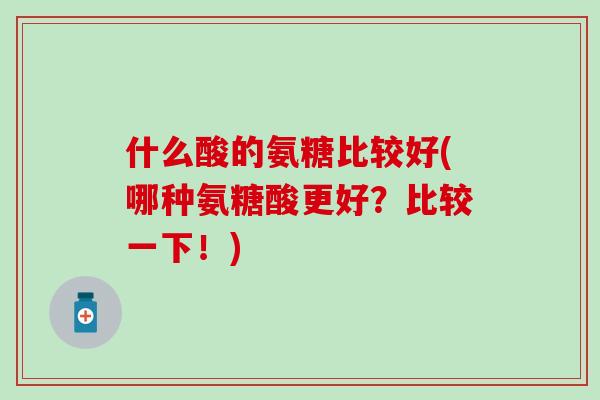 什么酸的氨糖比较好(哪种氨糖酸更好?比较一下!)-第1张图片-氨糖科普网 什么酸的氨糖比较好(哪种氨糖酸更好?比较一下!)-第1张图片-氨糖科普网