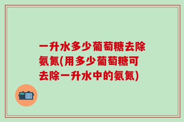 一升水多少葡萄糖去除氨氮(用多少葡萄糖可去除一升水中的氨氮)-第1张图片-氨糖科普网 一升水多少葡萄糖去除氨氮(用多少葡萄糖可去除一升水中的氨氮)-第1张图片-氨糖科普网