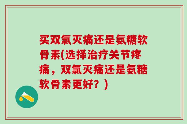 买双氯灭痛还是氨糖软骨素(选择治疗关节疼痛,双氯灭痛还是氨糖软骨素更好?)-第1张图片-氨糖科普网 买双氯灭痛还是氨糖软骨素(选择治疗关节疼痛,双氯灭痛还是氨糖软骨素更好?)-第1张图片-氨糖科普网