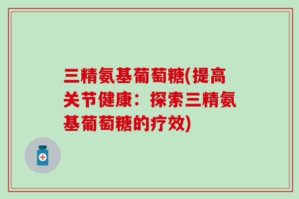 三精氨基葡萄糖(提高关节健康:探索三精氨基葡萄糖的疗效)-第1张图片-氨糖科普网 三精氨基葡萄糖(提高关节健康:探索三精氨基葡萄糖的疗效)-第1张图片-氨糖科普网