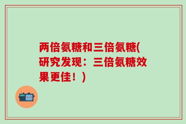 两倍氨糖和三倍氨糖(研究发现:三倍氨糖效果更佳!)-第1张图片-氨糖科普网 两倍氨糖和三倍氨糖(研究发现:三倍氨糖效果更佳!)-第1张图片-氨糖科普网