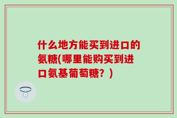 什么地方能买到进口的氨糖(哪里能购买到进口氨基葡萄糖?)-第1张图片-氨糖科普网 什么地方能买到进口的氨糖(哪里能购买到进口氨基葡萄糖?)-第1张图片-氨糖科普网