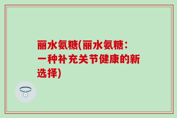 丽水氨糖(丽水氨糖：一种补充关节健康的新选择)-第1张图片-氨糖科普网