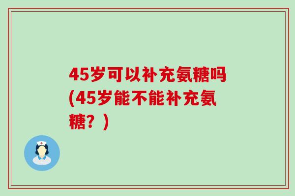 45岁可以补充氨糖吗(45岁能不能补充氨糖？)-第1张图片-氨糖科普网