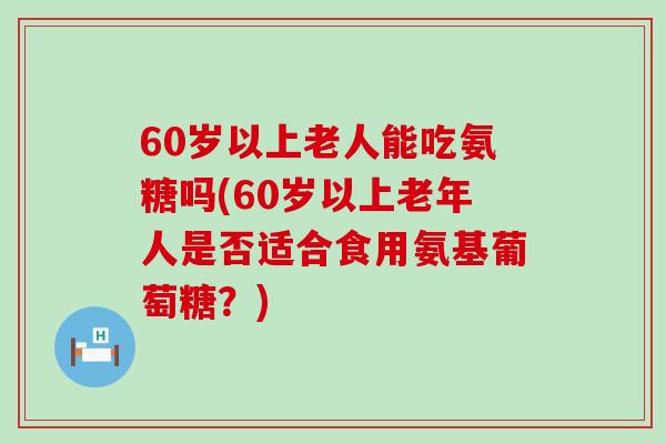 60岁以上老人能吃氨糖吗(60岁以上老年人是否适合食用氨基葡萄糖？)-第1张图片-氨糖科普网