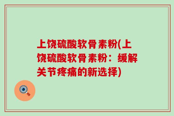 上饶硫酸软骨素粉(上饶硫酸软骨素粉：缓解关节疼痛的新选择)-第1张图片-氨糖科普网