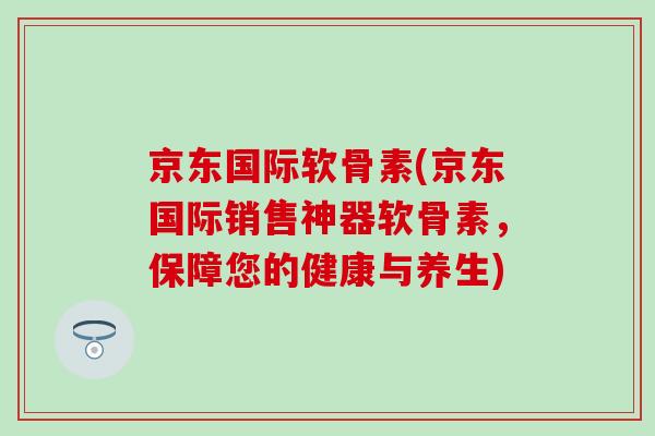 京东国际软骨素(京东国际销售神器软骨素，保障您的健康与养生)-第1张图片-氨糖科普网