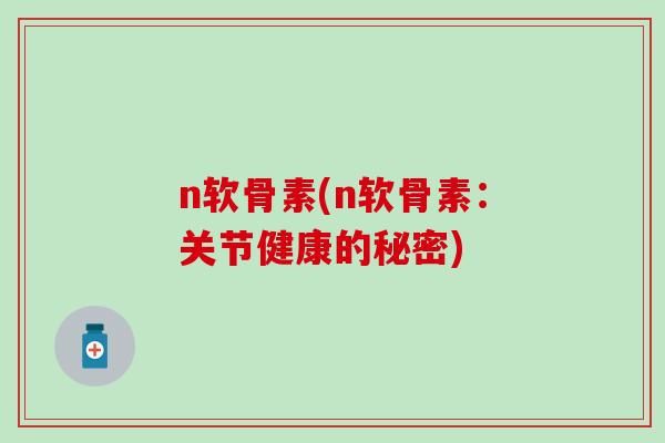 n软骨素(n软骨素：关节健康的秘密)-第1张图片-氨糖科普网