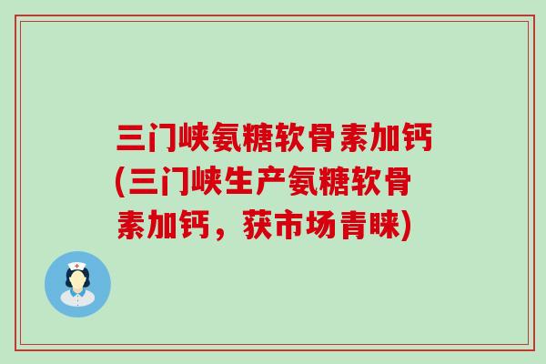 三门峡氨糖软骨素加钙(三门峡生产氨糖软骨素加钙，获市场青睐)-第1张图片-氨糖科普网