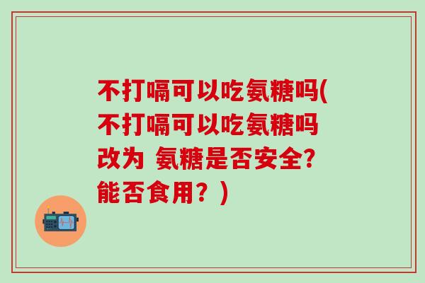 不打嗝可以吃氨糖吗(不打嗝可以吃氨糖吗 改为 氨糖是否安全？能否食用？)-第1张图片-氨糖科普网