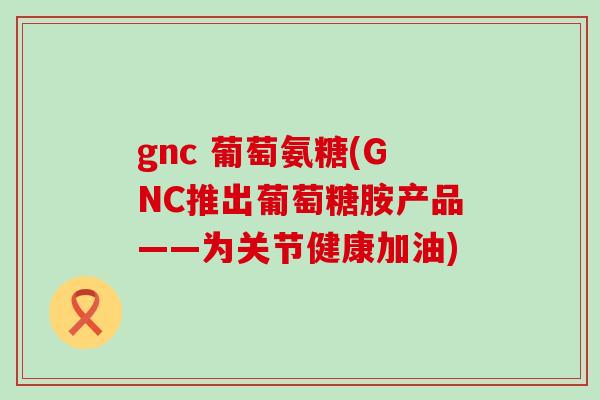 gnc 葡萄氨糖(GNC推出葡萄糖胺产品——为关节健康加油)-第1张图片-氨糖科普网