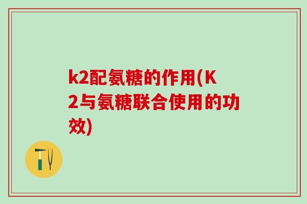 k2配氨糖的作用(K2与氨糖联合使用的功效)-第1张图片-氨糖科普网 k2配氨糖的作用(K2与氨糖联合使用的功效)-第1张图片-氨糖科普网