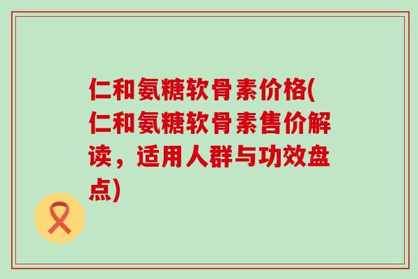 仁和氨糖软骨素价格(仁和氨糖软骨素售价解读,适用人群与功效盘点)-第1张图片-氨糖科普网 仁和氨糖软骨素价格(仁和氨糖软骨素售价解读,适用人群与功效盘点)-第1张图片-氨糖科普网