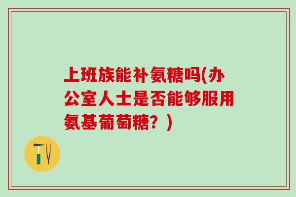 上班族能补氨糖吗(办公室人士是否能够服用氨基葡萄糖？)-第1张图片-氨糖科普网