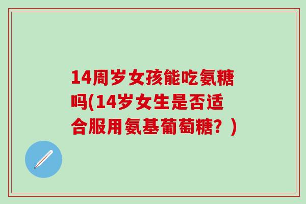 14周岁女孩能吃氨糖吗(14岁女生是否适合服用氨基葡萄糖?)-第1张图片-氨糖科普网 14周岁女孩能吃氨糖吗(14岁女生是否适合服用氨基葡萄糖?)-第1张图片-氨糖科普网