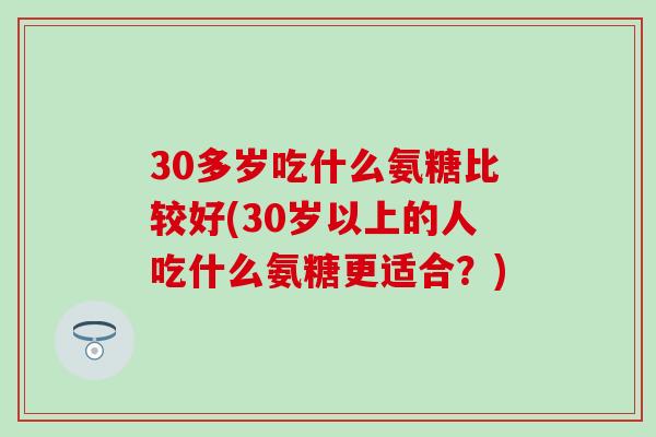 30多岁吃什么氨糖比较好(30岁以上的人吃什么氨糖更适合？)-第1张图片-氨糖科普网