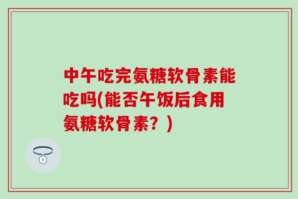 中午吃完氨糖软骨素能吃吗(能否午饭后食用氨糖软骨素？)-第1张图片-氨糖科普网