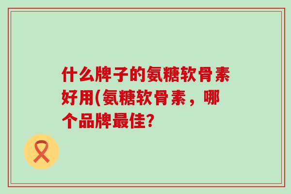 什么牌子的氨糖软骨素好用(氨糖软骨素，哪个品牌最佳？-第1张图片-氨糖科普网