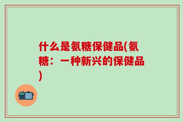 什么是氨糖保健品(氨糖:一种新兴的保健品)-第1张图片-氨糖科普网 什么是氨糖保健品(氨糖:一种新兴的保健品)-第1张图片-氨糖科普网