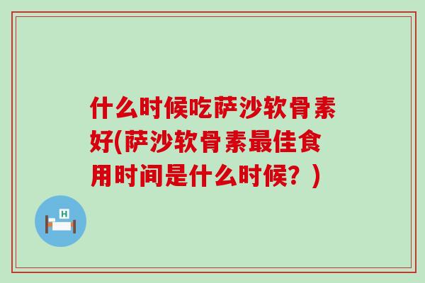 什么时候吃萨沙软骨素好(萨沙软骨素最佳食用时间是什么时候?)-第1张图片-氨糖科普网 什么时候吃萨沙软骨素好(萨沙软骨素最佳食用时间是什么时候?)-第1张图片-氨糖科普网