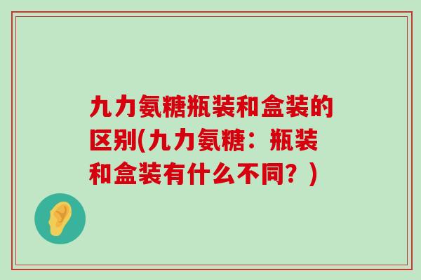 九力氨糖瓶装和盒装的区别(九力氨糖：瓶装和盒装有什么不同？)-第1张图片-氨糖科普网