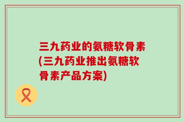 三九药业的氨糖软骨素(三九药业推出氨糖软骨素产品方案)-第1张图片-氨糖科普网