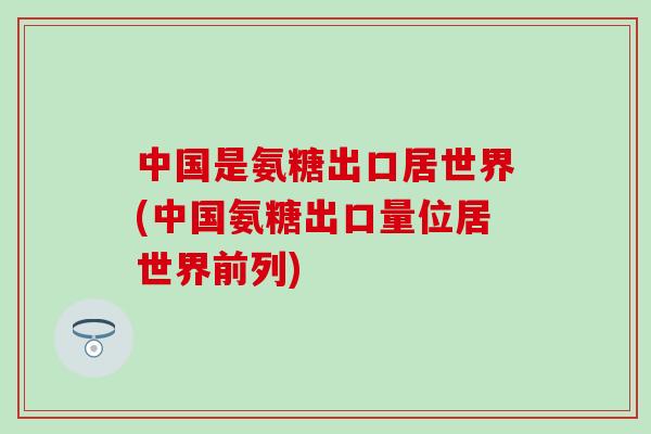 中国是氨糖出口居世界(中国氨糖出口量位居世界前列)-第1张图片-氨糖科普网