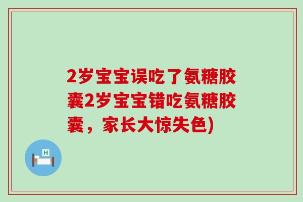 2岁宝宝误吃了氨糖胶囊2岁宝宝错吃氨糖胶囊,家长大惊失色)-第1张图片-氨糖科普网 2岁宝宝误吃了氨糖胶囊2岁宝宝错吃氨糖胶囊,家长大惊失色)-第1张图片-氨糖科普网
