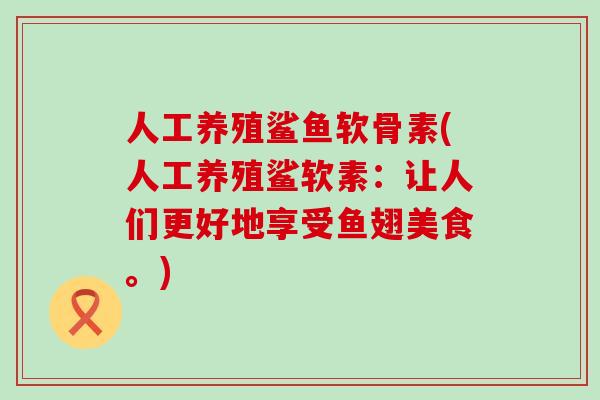 人工养殖鲨鱼软骨素(人工养殖鲨软素：让人们更好地享受鱼翅美食。)-第1张图片-氨糖科普网