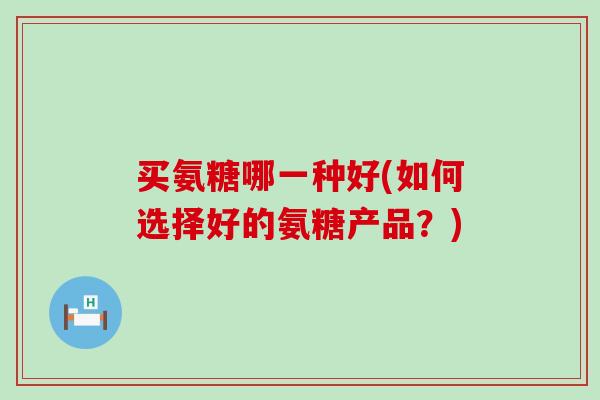买氨糖哪一种好(如何选择好的氨糖产品?)-第1张图片-氨糖科普网 买氨糖哪一种好(如何选择好的氨糖产品?)-第1张图片-氨糖科普网