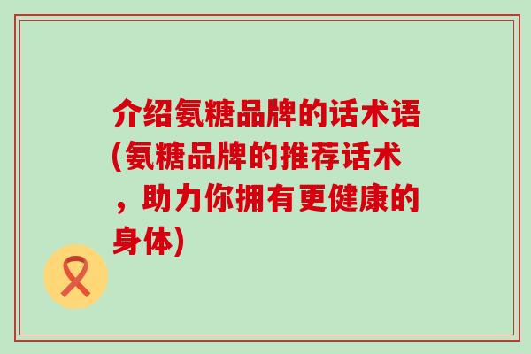 介绍氨糖品牌的话术语(氨糖品牌的推荐话术,助力你拥有更健康的身体)-第1张图片-氨糖科普网 介绍氨糖品牌的话术语(氨糖品牌的推荐话术,助力你拥有更健康的身体)-第1张图片-氨糖科普网