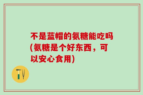 不是蓝帽的氨糖能吃吗(氨糖是个好东西,可以安心食用)-第1张图片-氨糖科普网 不是蓝帽的氨糖能吃吗(氨糖是个好东西,可以安心食用)-第1张图片-氨糖科普网