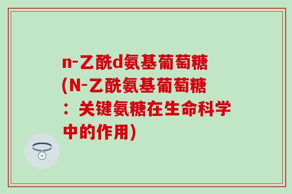 n-乙酰d氨基葡萄糖(N-乙酰氨基葡萄糖：关键氨糖在生命科学中的作用)-第1张图片-氨糖科普网