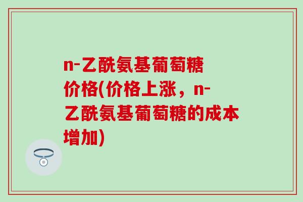 n-乙酰氨基葡萄糖 价格(价格上涨，n-乙酰氨基葡萄糖的成本增加)-第1张图片-氨糖科普网
