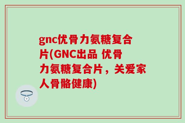 gnc优骨力氨糖复合片(GNC出品 优骨力氨糖复合片，关爱家人骨骼健康)-第1张图片-氨糖科普网