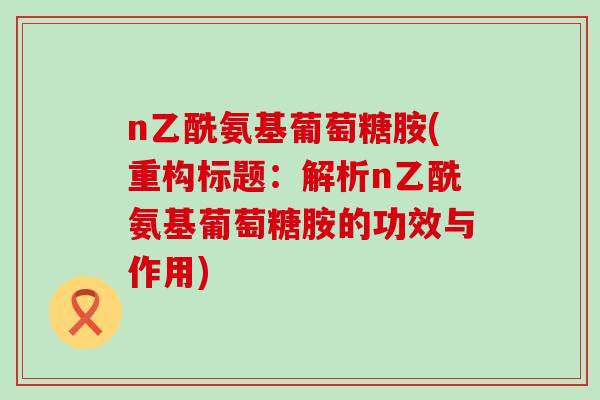 n乙酰氨基葡萄糖胺(重构标题：解析n乙酰氨基葡萄糖胺的功效与作用)-第1张图片-氨糖科普网