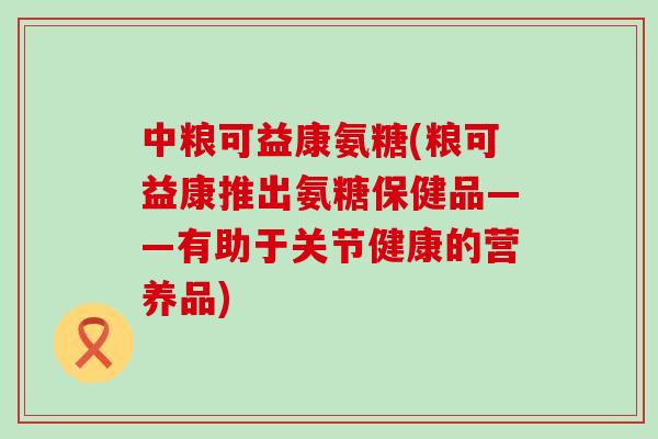 中粮可益康氨糖(粮可益康推出氨糖保健品——有助于关节健康的营养品)-第1张图片-氨糖科普网