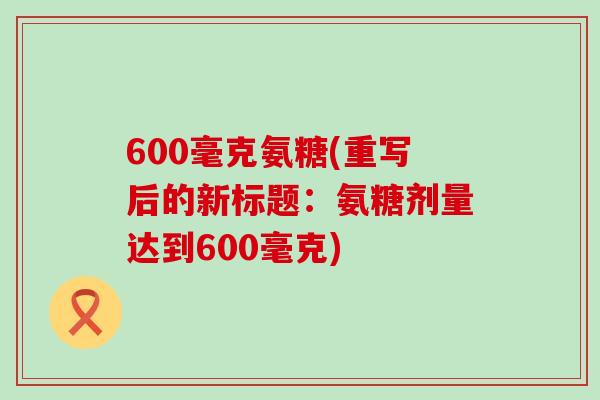 600毫克氨糖(重写后的新标题:氨糖剂量达到600毫克)-第1张图片-氨糖科普网 600毫克氨糖(重写后的新标题:氨糖剂量达到600毫克)-第1张图片-氨糖科普网