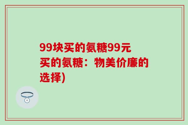 99块买的氨糖99元买的氨糖：物美价廉的选择)-第1张图片-氨糖科普网