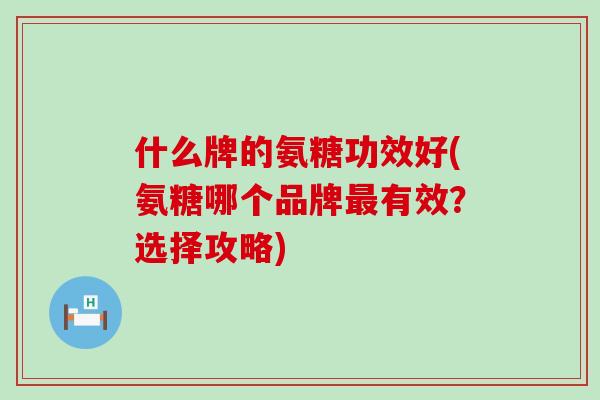 什么牌的氨糖功效好(氨糖哪个品牌最有效？选择攻略)-第1张图片-氨糖科普网