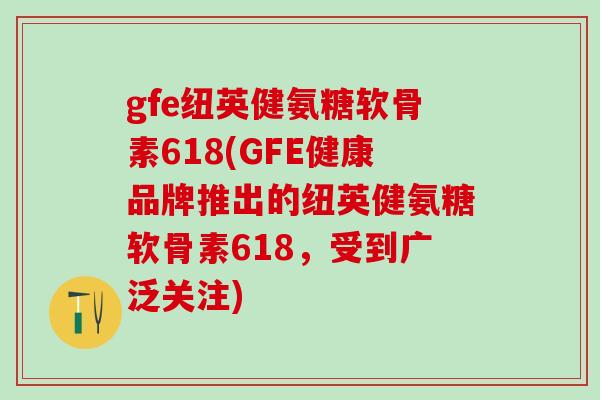gfe纽英健氨糖软骨素618(GFE健康品牌推出的纽英健氨糖软骨素618,受到广泛关注)-第1张图片-氨糖科普网 gfe纽英健氨糖软骨素618(GFE健康品牌推出的纽英健氨糖软骨素618,受到广泛关注)-第1张图片-氨糖科普网