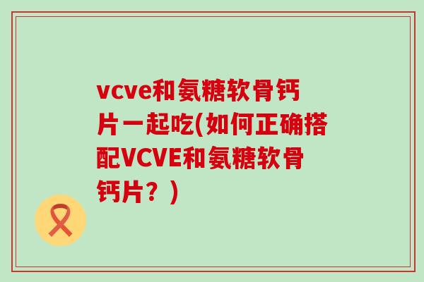 vcve和氨糖软骨钙片一起吃(如何正确搭配VCVE和氨糖软骨钙片?)-第1张图片-氨糖科普网 vcve和氨糖软骨钙片一起吃(如何正确搭配VCVE和氨糖软骨钙片?)-第1张图片-氨糖科普网