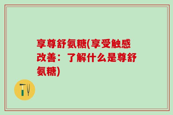享尊舒氨糖(享受触感改善:了解什么是尊舒氨糖)-第1张图片-氨糖科普网 享尊舒氨糖(享受触感改善:了解什么是尊舒氨糖)-第1张图片-氨糖科普网