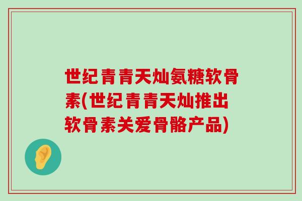 世纪青青天灿氨糖软骨素(世纪青青天灿推出软骨素关爱骨骼产品)-第1张图片-氨糖科普网 世纪青青天灿氨糖软骨素(世纪青青天灿推出软骨素关爱骨骼产品)-第1张图片-氨糖科普网