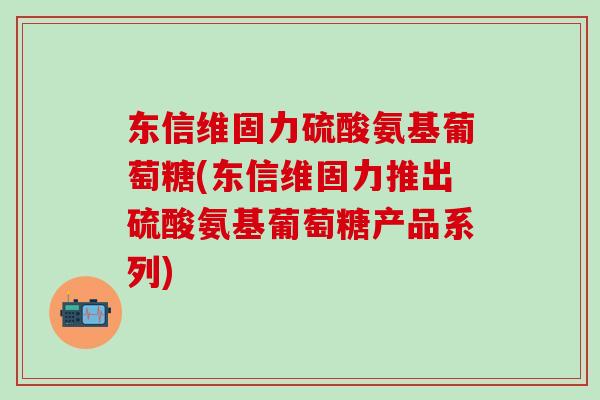 东信维固力硫酸氨基葡萄糖(东信维固力推出硫酸氨基葡萄糖产品系列)-第1张图片-氨糖科普网 东信维固力硫酸氨基葡萄糖(东信维固力推出硫酸氨基葡萄糖产品系列)-第1张图片-氨糖科普网