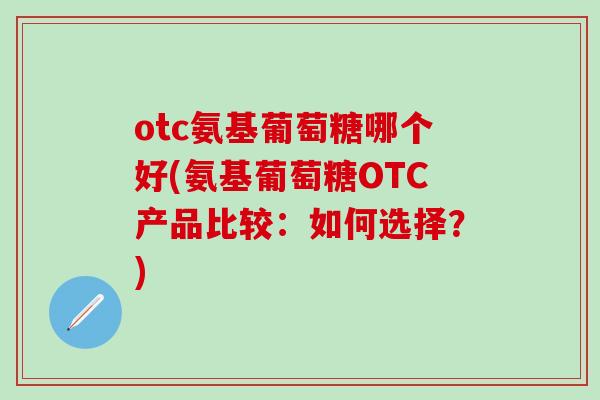 otc氨基葡萄糖哪个好(氨基葡萄糖OTC产品比较：如何选择？)-第1张图片-氨糖科普网