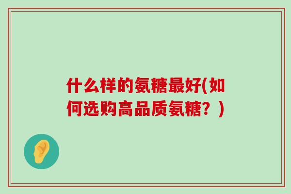 什么样的氨糖最好(如何选购高品质氨糖?)-第1张图片-氨糖科普网 什么样的氨糖最好(如何选购高品质氨糖?)-第1张图片-氨糖科普网