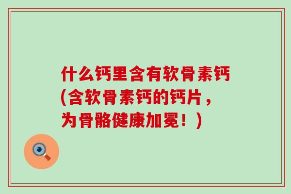 什么钙里含有软骨素钙(含软骨素钙的钙片，为骨骼健康加冕！)-第1张图片-氨糖科普网