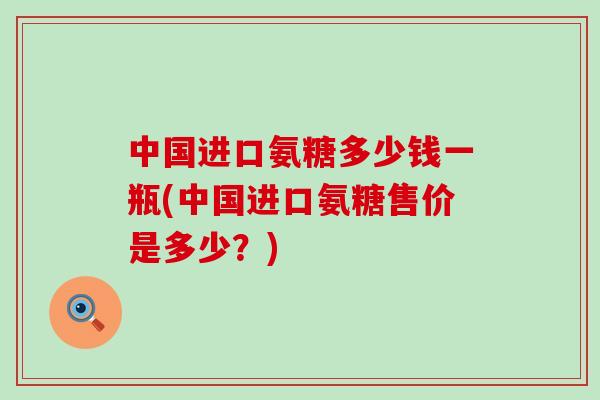 中国进口氨糖多少钱一瓶(中国进口氨糖售价是多少?)-第1张图片-氨糖科普网 中国进口氨糖多少钱一瓶(中国进口氨糖售价是多少?)-第1张图片-氨糖科普网