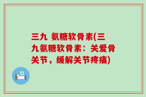 三九 氨糖软骨素(三九氨糖软骨素：关爱骨关节，缓解关节疼痛)-第1张图片-氨糖科普网